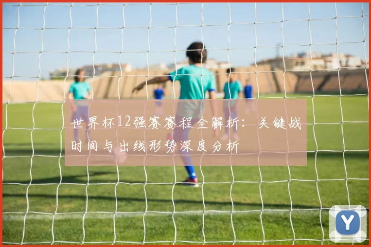 世界杯12强赛赛程全解析:关键战时间与出线形势深度分析