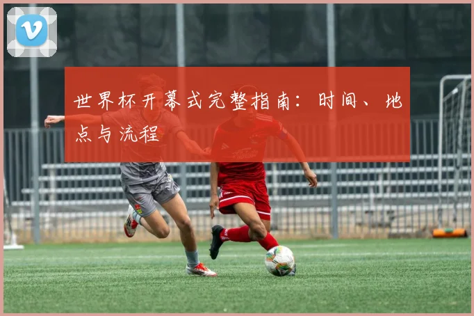世界杯开幕式完整指南:时间、地点与流程