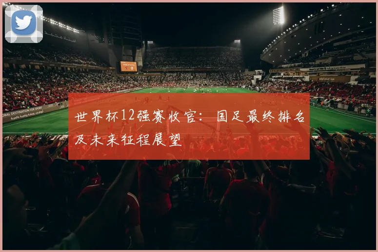 世界杯12强赛收官:国足最终排名及未来征程展望