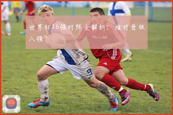 世界杯16强对阵全解析：谁将晋级八强？