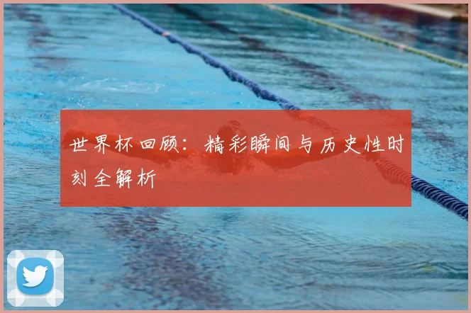 世界杯回顾：精彩瞬间与历史性时刻全解析
