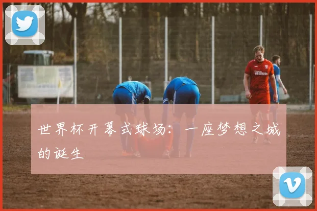世界杯开幕式球场:一座梦想之城的诞生