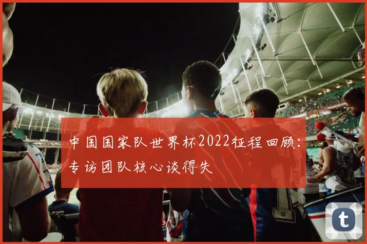 中国国家队世界杯2022征程回顾：专访团队核心谈得失