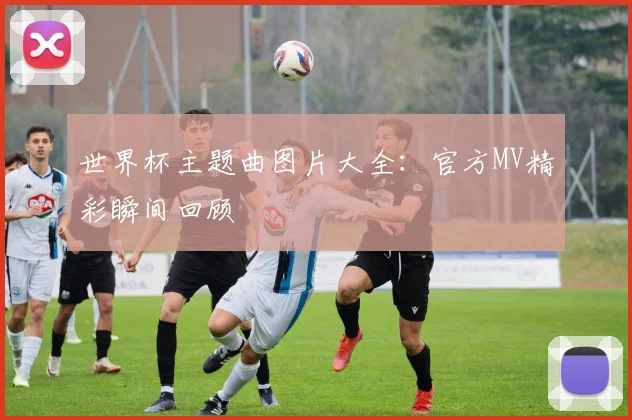 世界杯主题曲图片大全：官方MV精彩瞬间回顾