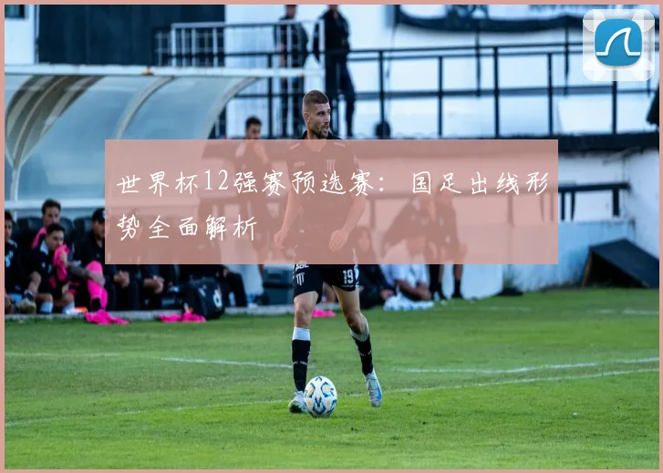 世界杯12强赛预选赛:国足出线形势全面解析
