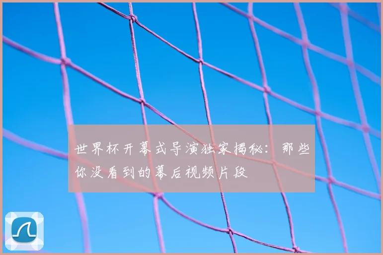 世界杯开幕式导演独家揭秘：那些你没看到的幕后视频片段